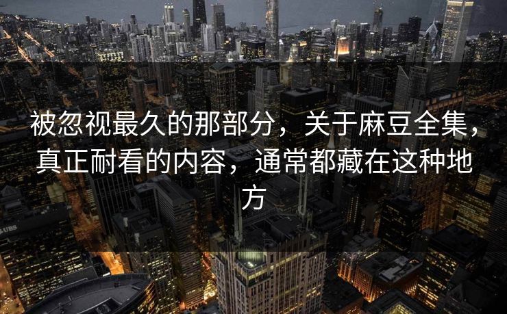 被忽视最久的那部分，关于麻豆全集，真正耐看的内容，通常都藏在这种地方