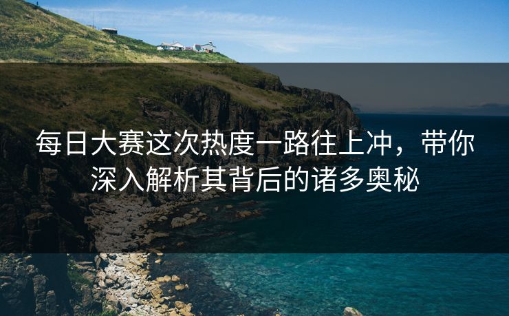 每日大赛这次热度一路往上冲，带你深入解析其背后的诸多奥秘