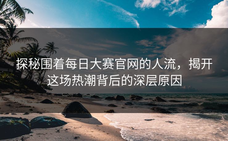探秘围着每日大赛官网的人流，揭开这场热潮背后的深层原因