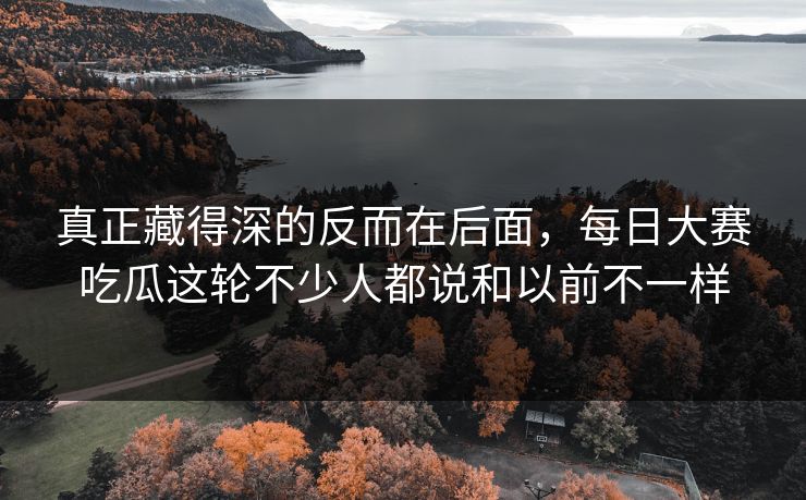 真正藏得深的反而在后面，每日大赛吃瓜这轮不少人都说和以前不一样