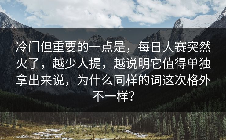 冷门但重要的一点是，每日大赛突然火了，越少人提，越说明它值得单独拿出来说，为什么同样的词这次格外不一样？