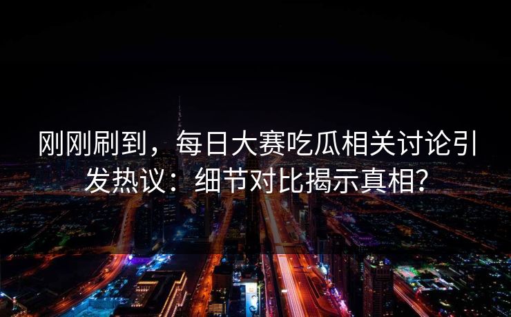刚刚刷到，每日大赛吃瓜相关讨论引发热议：细节对比揭示真相？