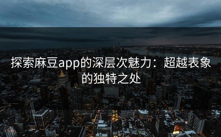 探索麻豆app的深层次魅力：超越表象的独特之处