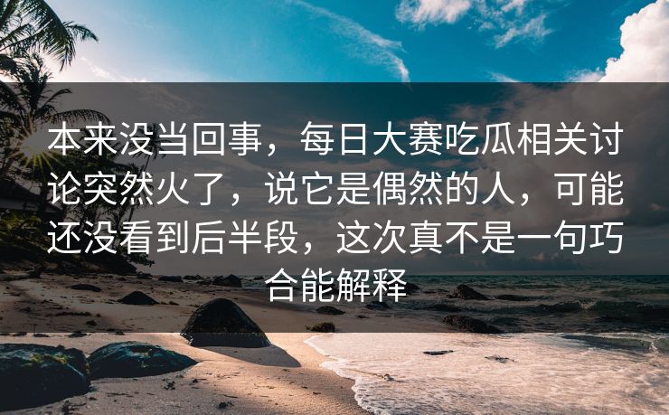 本来没当回事，每日大赛吃瓜相关讨论突然火了，说它是偶然的人，可能还没看到后半段，这次真不是一句巧合能解释