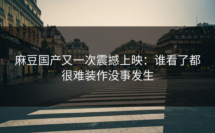 麻豆国产又一次震撼上映：谁看了都很难装作没事发生