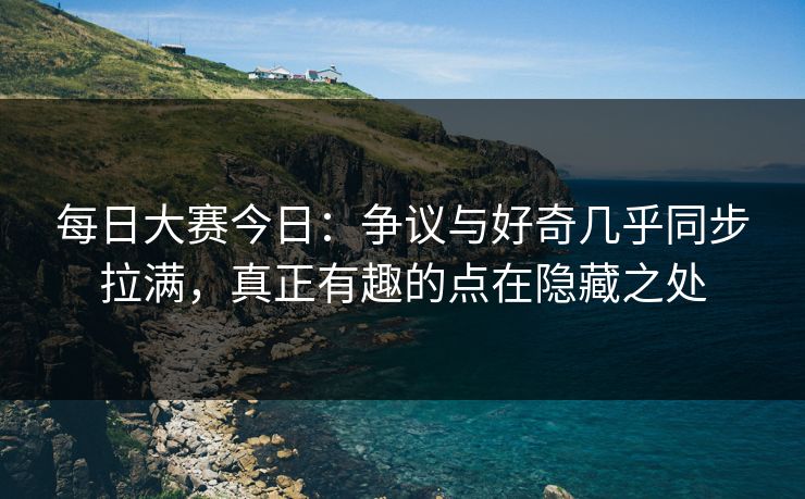 每日大赛今日：争议与好奇几乎同步拉满，真正有趣的点在隐藏之处