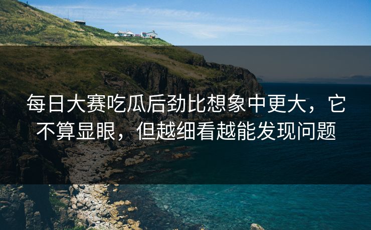 每日大赛吃瓜后劲比想象中更大，它不算显眼，但越细看越能发现问题