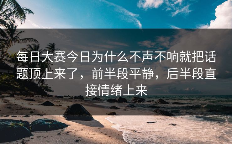 每日大赛今日为什么不声不响就把话题顶上来了，前半段平静，后半段直接情绪上来