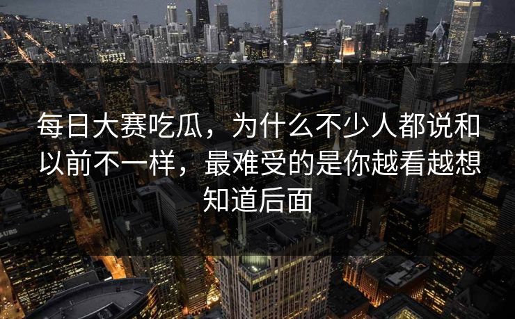 每日大赛吃瓜，为什么不少人都说和以前不一样，最难受的是你越看越想知道后面