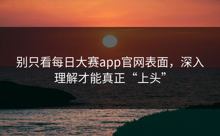 别只看每日大赛app官网表面，深入理解才能真正“上头”