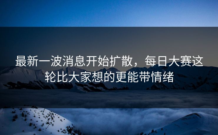 最新一波消息开始扩散，每日大赛这轮比大家想的更能带情绪