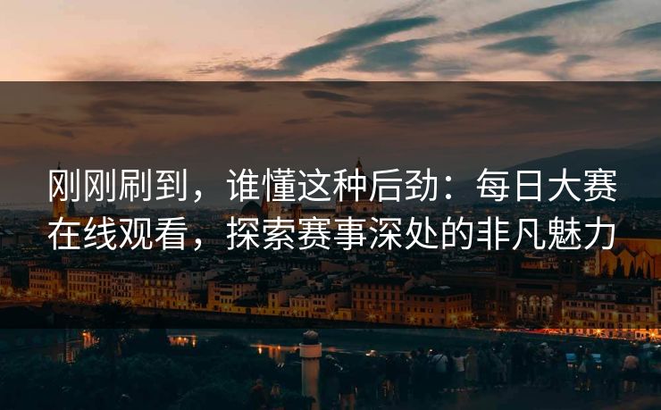 刚刚刷到，谁懂这种后劲：每日大赛在线观看，探索赛事深处的非凡魅力