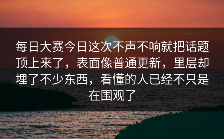 每日大赛今日这次不声不响就把话题顶上来了，表面像普通更新，里层却埋了不少东西，看懂的人已经不只是在围观了