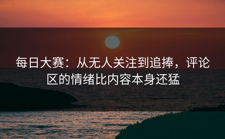 每日大赛：从无人关注到追捧，评论区的情绪比内容本身还猛