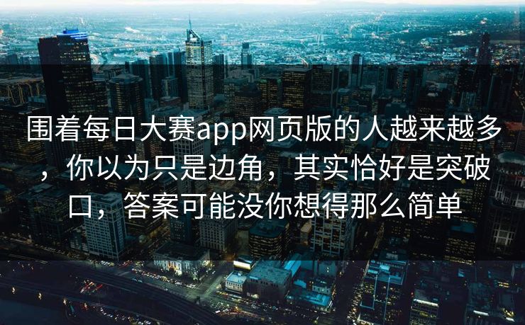 围着每日大赛app网页版的人越来越多，你以为只是边角，其实恰好是突破口，答案可能没你想得那么简单