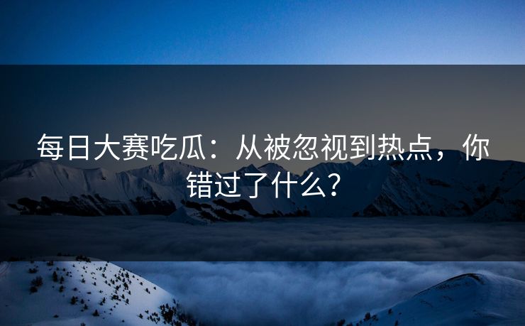 每日大赛吃瓜：从被忽视到热点，你错过了什么？
