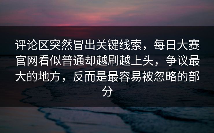 评论区突然冒出关键线索，每日大赛官网看似普通却越刷越上头，争议最大的地方，反而是最容易被忽略的部分