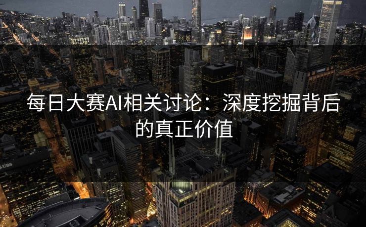 每日大赛AI相关讨论：深度挖掘背后的真正价值