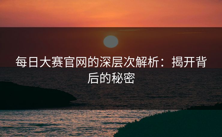 每日大赛官网的深层次解析：揭开背后的秘密