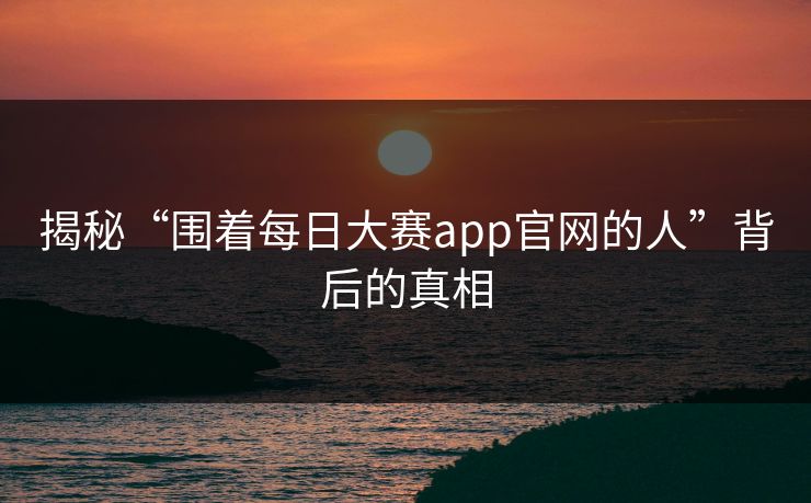 揭秘“围着每日大赛app官网的人”背后的真相