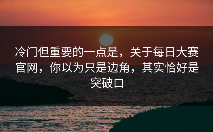 冷门但重要的一点是，关于每日大赛官网，你以为只是边角，其实恰好是突破口