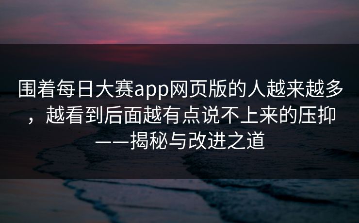 围着每日大赛app网页版的人越来越多，越看到后面越有点说不上来的压抑——揭秘与改进之道