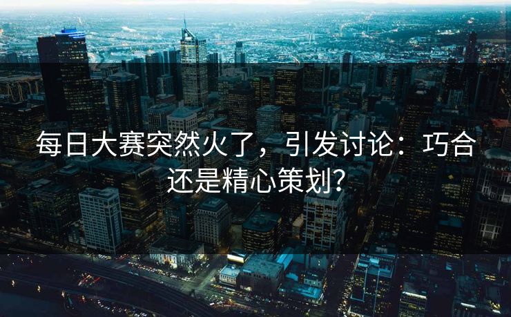 每日大赛突然火了，引发讨论：巧合还是精心策划？