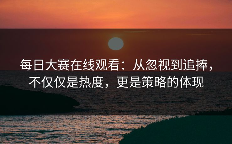 每日大赛在线观看：从忽视到追捧，不仅仅是热度，更是策略的体现