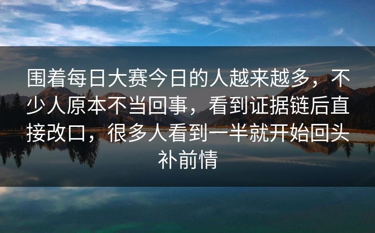 围着每日大赛今日的人越来越多，不少人原本不当回事，看到证据链后直接改口，很多人看到一半就开始回头补前情