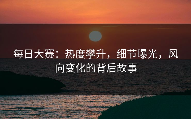每日大赛：热度攀升，细节曝光，风向变化的背后故事