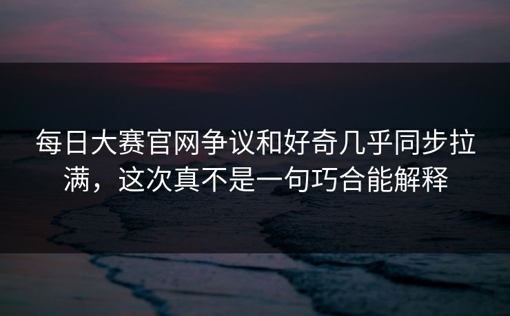 每日大赛官网争议和好奇几乎同步拉满，这次真不是一句巧合能解释