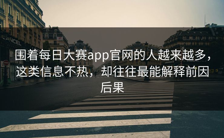围着每日大赛app官网的人越来越多，这类信息不热，却往往最能解释前因后果