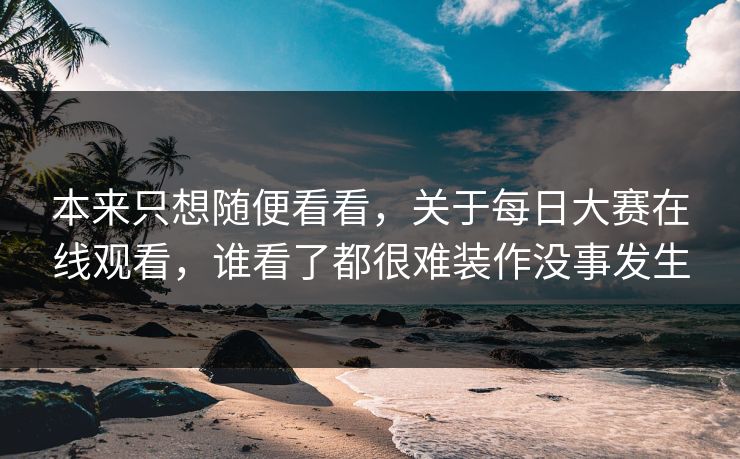 本来只想随便看看，关于每日大赛在线观看，谁看了都很难装作没事发生