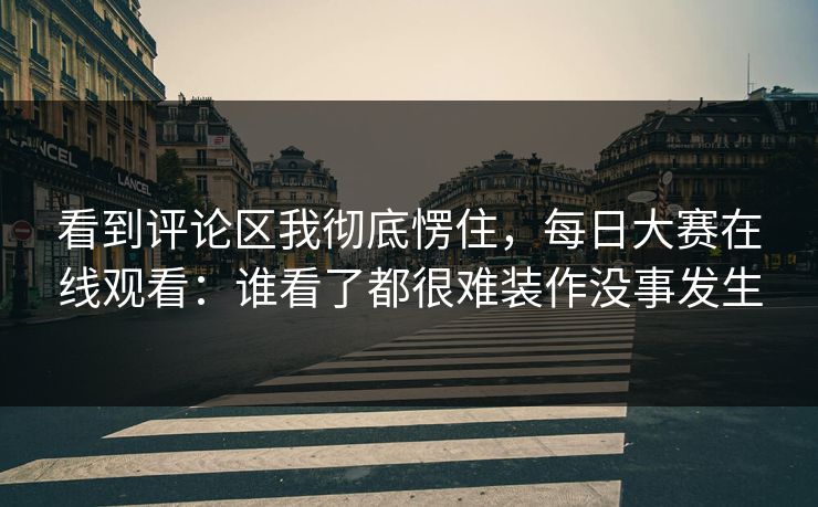 看到评论区我彻底愣住，每日大赛在线观看：谁看了都很难装作没事发生