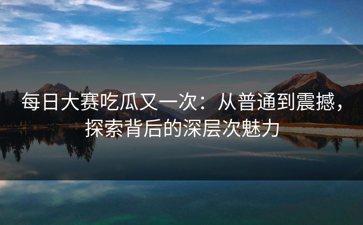 每日大赛吃瓜又一次：从普通到震撼，探索背后的深层次魅力