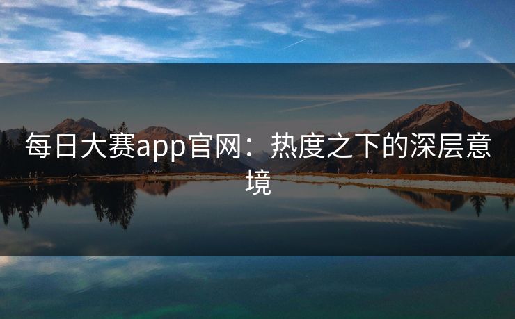 每日大赛app官网：热度之下的深层意境