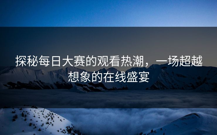 探秘每日大赛的观看热潮，一场超越想象的在线盛宴