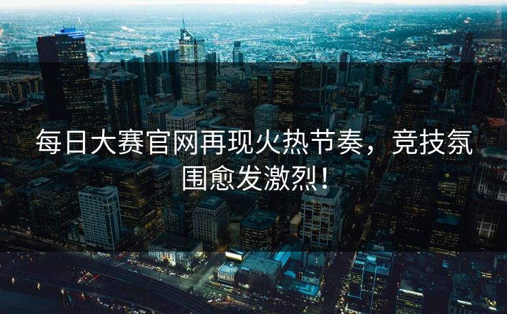 每日大赛官网再现火热节奏，竞技氛围愈发激烈！