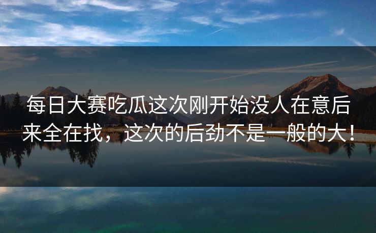 每日大赛吃瓜这次刚开始没人在意后来全在找，这次的后劲不是一般的大！