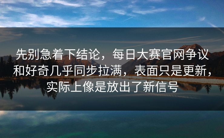 先别急着下结论，每日大赛官网争议和好奇几乎同步拉满，表面只是更新，实际上像是放出了新信号