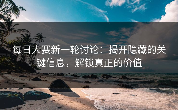 每日大赛新一轮讨论：揭开隐藏的关键信息，解锁真正的价值