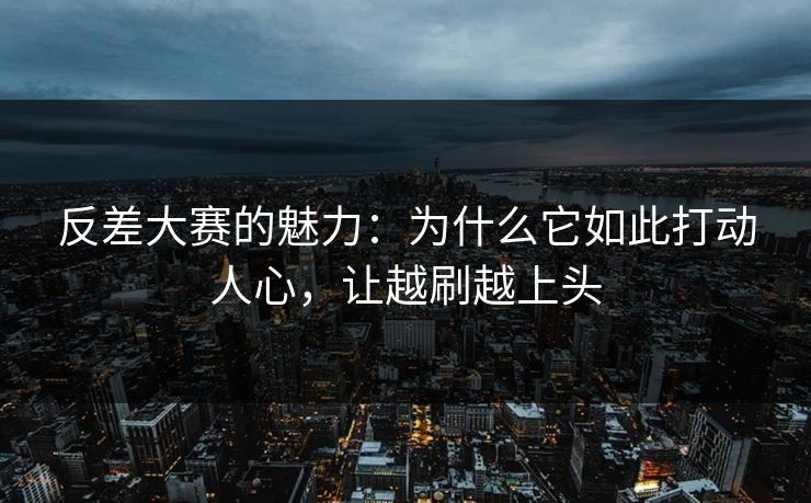 反差大赛的魅力：为什么它如此打动人心，让越刷越上头