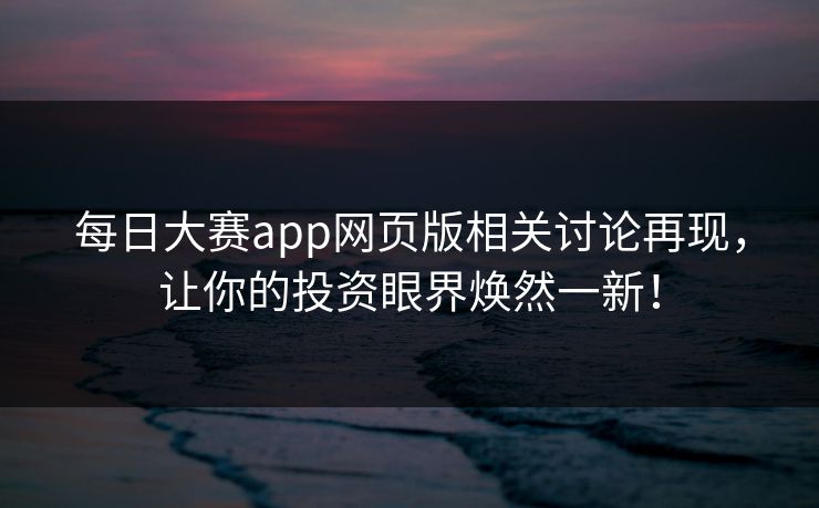 每日大赛app网页版相关讨论再现，让你的投资眼界焕然一新！