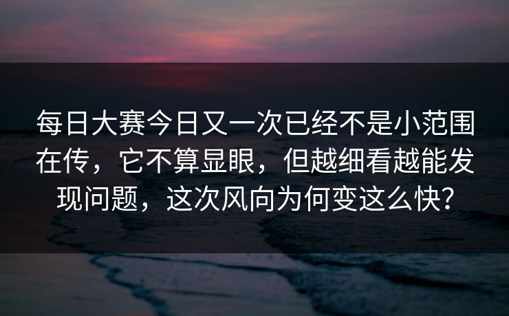 每日大赛今日又一次已经不是小范围在传，它不算显眼，但越细看越能发现问题，这次风向为何变这么快？