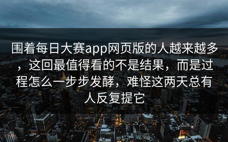 围着每日大赛app网页版的人越来越多，这回最值得看的不是结果，而是过程怎么一步步发酵，难怪这两天总有人反复提它