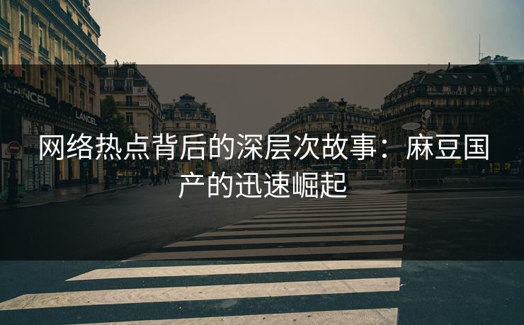 网络热点背后的深层次故事：麻豆国产的迅速崛起