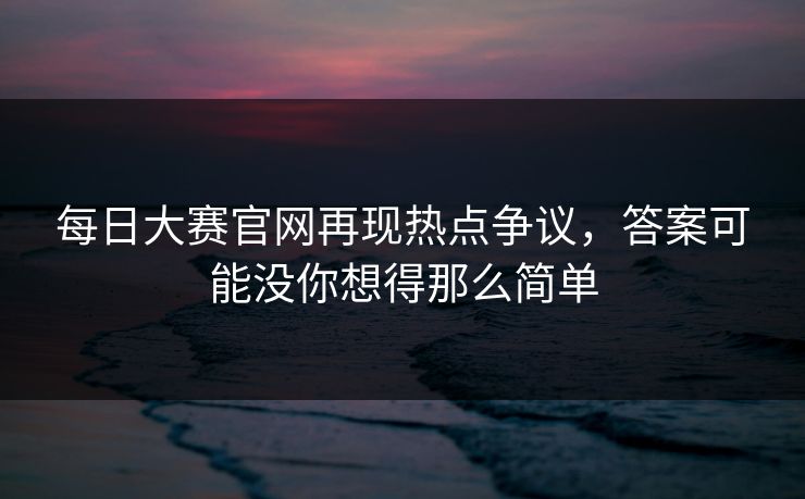 每日大赛官网再现热点争议，答案可能没你想得那么简单