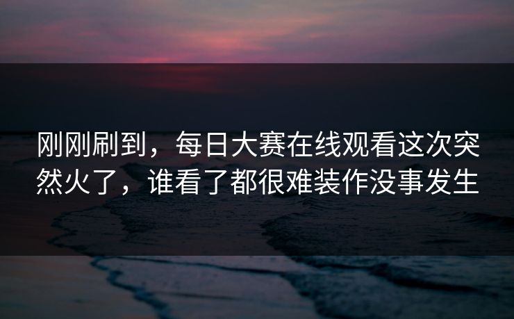 刚刚刷到，每日大赛在线观看这次突然火了，谁看了都很难装作没事发生