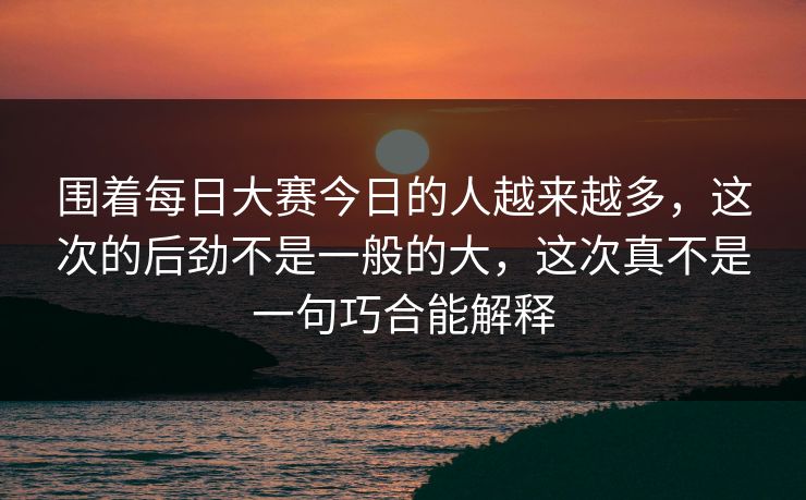围着每日大赛今日的人越来越多，这次的后劲不是一般的大，这次真不是一句巧合能解释