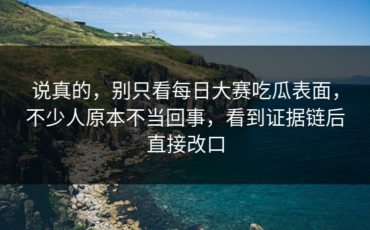 说真的，别只看每日大赛吃瓜表面，不少人原本不当回事，看到证据链后直接改口